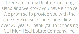 There are many Realtors on Long Island and we know you have a choice. We promise to provide you with the same service we've been providing for over 20 years. Thank you for choosing Call Murf Real Estate Company, Inc. 